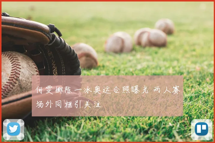 何雯娜陈一冰奥运合照曝光 两人赛场外同框引关注