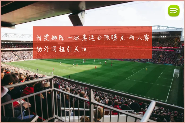 何雯娜陈一冰奥运合照曝光 两人赛场外同框引关注
