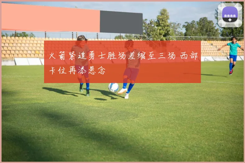 火箭紧追勇士胜场差缩至三场 西部卡位再添悬念