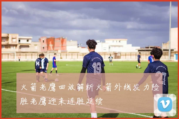火箭老鹰回放解析火箭外线发力险胜老鹰迎来连胜延续