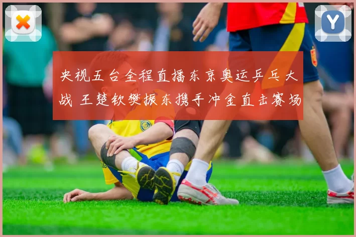 央视五台全程直播东京奥运乒乓大战 王楚钦樊振东携手冲金直击赛场