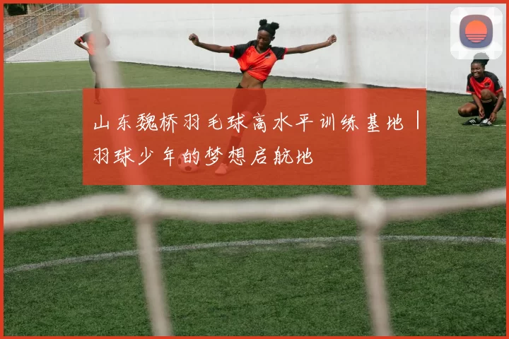 山东魏桥羽毛球高水平训练基地｜羽球少年的梦想启航地