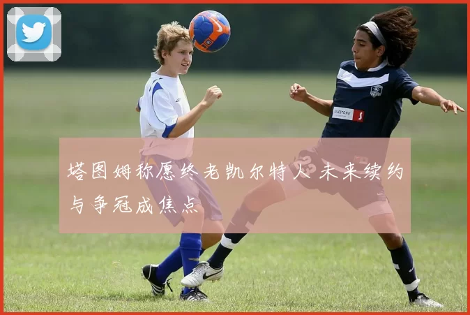 塔图姆称愿终老凯尔特人 未来续约与争冠成焦点