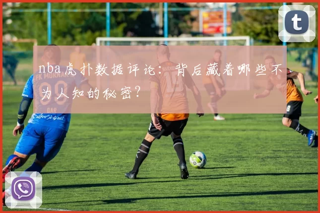 nba虎扑数据评论:背后藏着哪些不为人知的秘密?