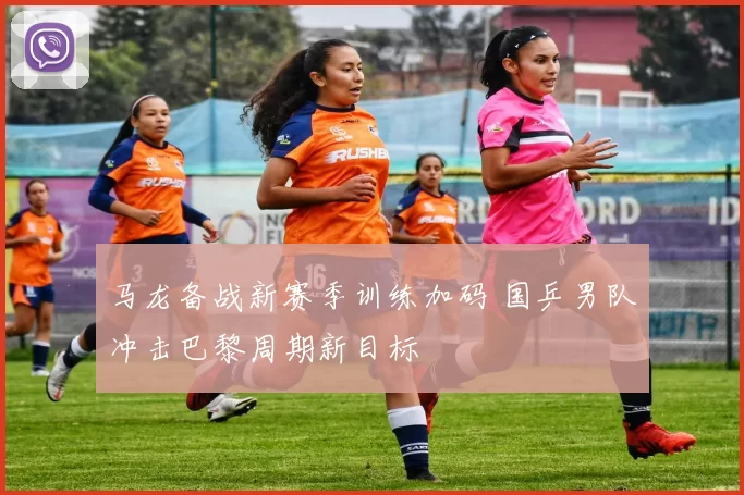 马龙备战新赛季训练加码 国乒男队冲击巴黎周期新目标
