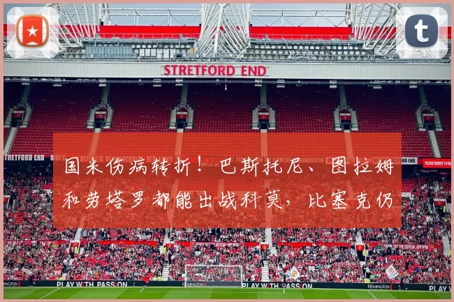 国米伤病转折！巴斯托尼、图拉姆和劳塔罗都能出战科莫，比塞克仍然休战