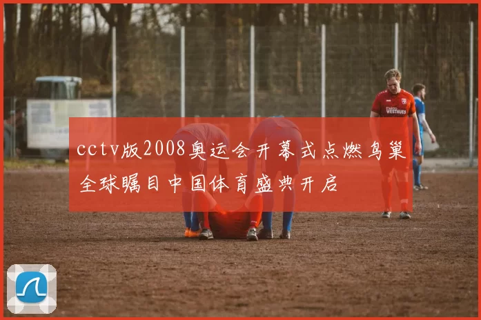cctv版2008奥运会开幕式点燃鸟巢全球瞩目中国体育盛典开启