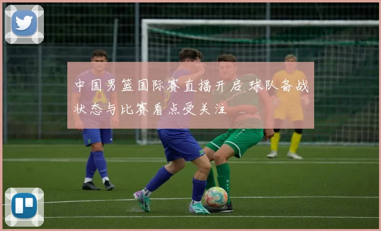 中国男篮国际赛直播开启 球队备战状态与比赛看点受关注