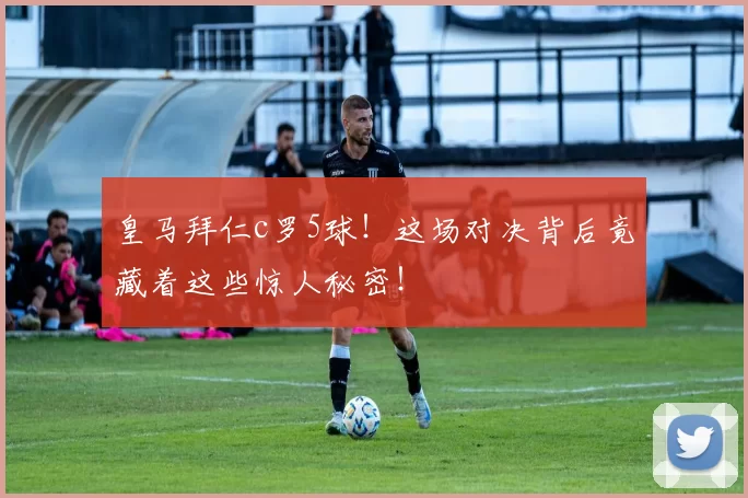 皇马拜仁c罗5球！这场对决背后竟藏着这些惊人秘密！