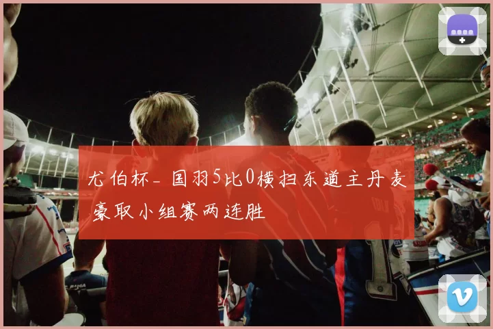 尤伯杯_ 国羽5比0横扫东道主丹麦 豪取小组赛两连胜