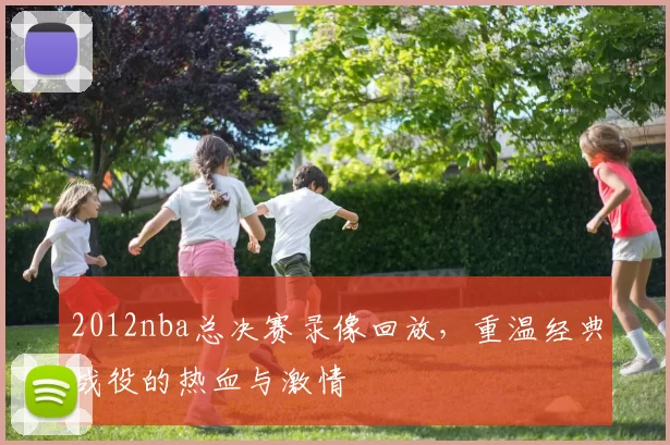 2012nba总决赛录像回放，重温经典战役的热血与激情