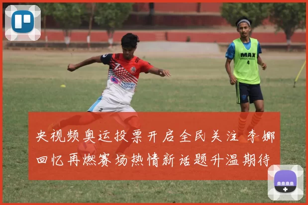 央视频奥运投票开启全民关注 李娜回忆再燃赛场热情新话题升温期待