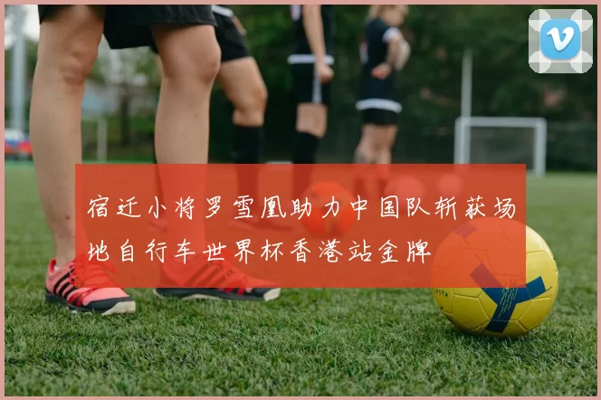 宿迁小将罗雪凰助力中国队斩获场地自行车世界杯香港站金牌