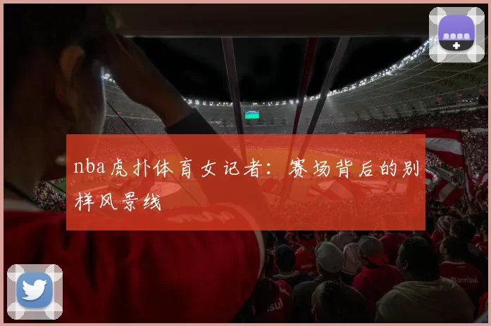 nba虎扑体育女记者:赛场背后的别样风景线