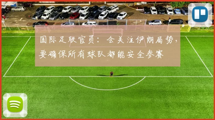 国际足联官员：会关注伊朗局势，要确保所有球队都能安全参赛