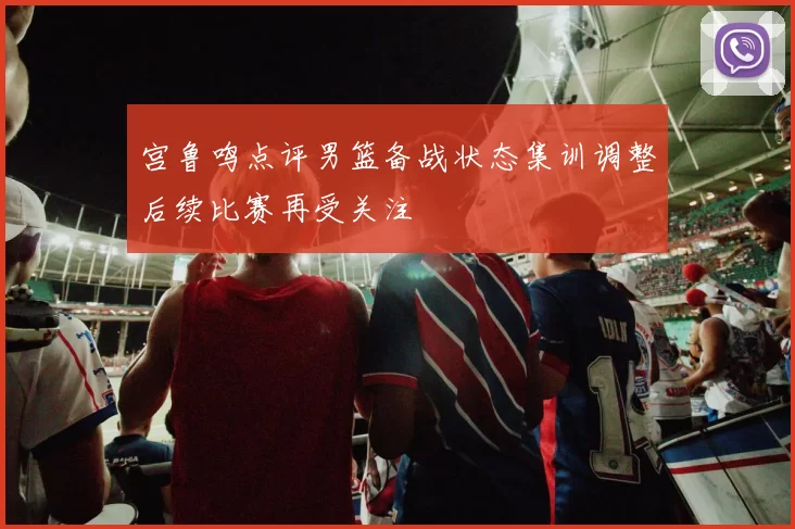 宫鲁鸣点评男篮备战状态集训调整后续比赛再受关注