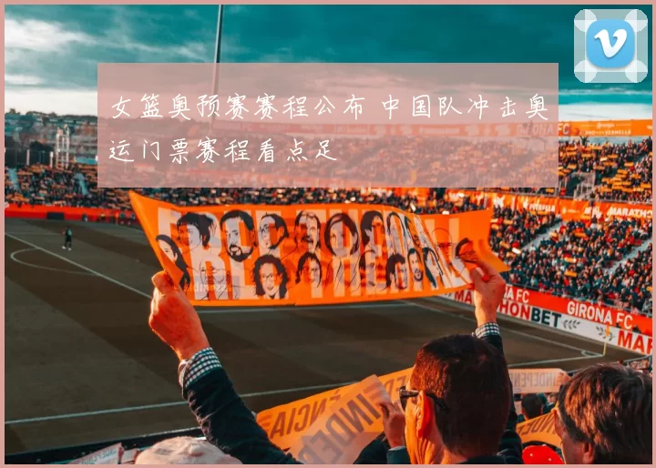 女篮奥预赛赛程公布 中国队冲击奥运门票赛程看点足