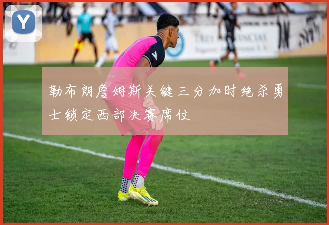 勒布朗詹姆斯关键三分加时绝杀勇士锁定西部决赛席位