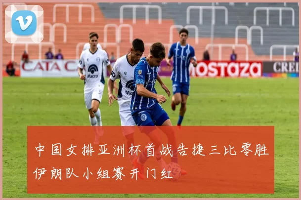 中国女排亚洲杯首战告捷三比零胜伊朗队小组赛开门红