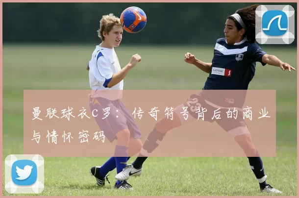 曼联球衣c罗：传奇符号背后的商业与情怀密码