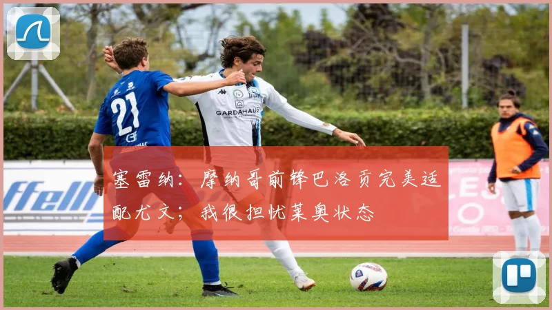 塞雷纳：摩纳哥前锋巴洛贡完美适配尤文；我很担忧莱奥状态