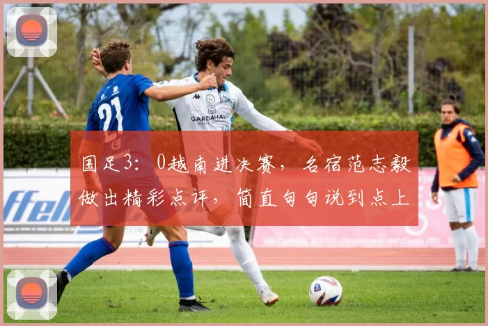 国足3:0越南进决赛,名宿范志毅做出精彩点评,简直句句说到点上