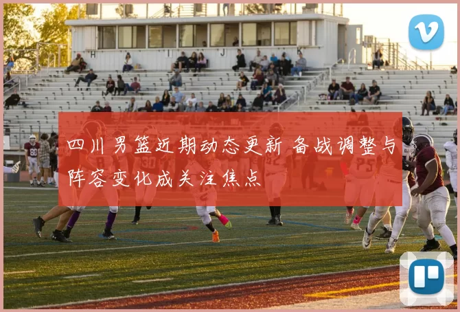 四川男篮近期动态更新 备战调整与阵容变化成关注焦点