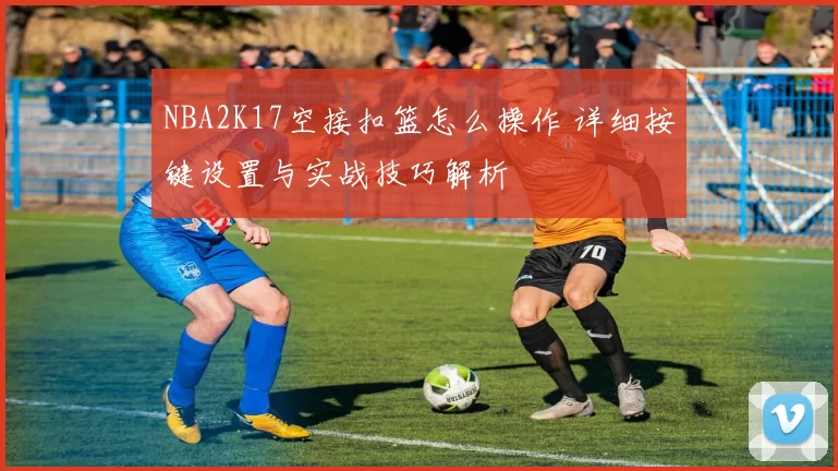 NBA2K17空接扣篮怎么操作 详细按键设置与实战技巧解析