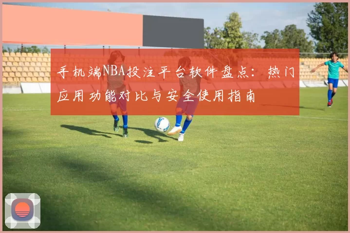 手机端NBA投注平台软件盘点：热门应用功能对比与安全使用指南