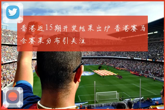 香港近15期开奖结果出炉 香港赛马会赛果分布引关注