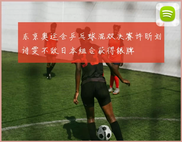 东京奥运会乒乓球混双决赛许昕刘诗雯不敌日本组合获得银牌
