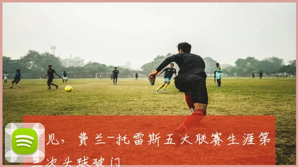 少见，费兰-托雷斯五大联赛生涯第三次头球破门