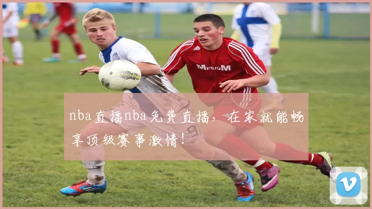 nba直播nba免费直播，在家就能畅享顶级赛事激情！