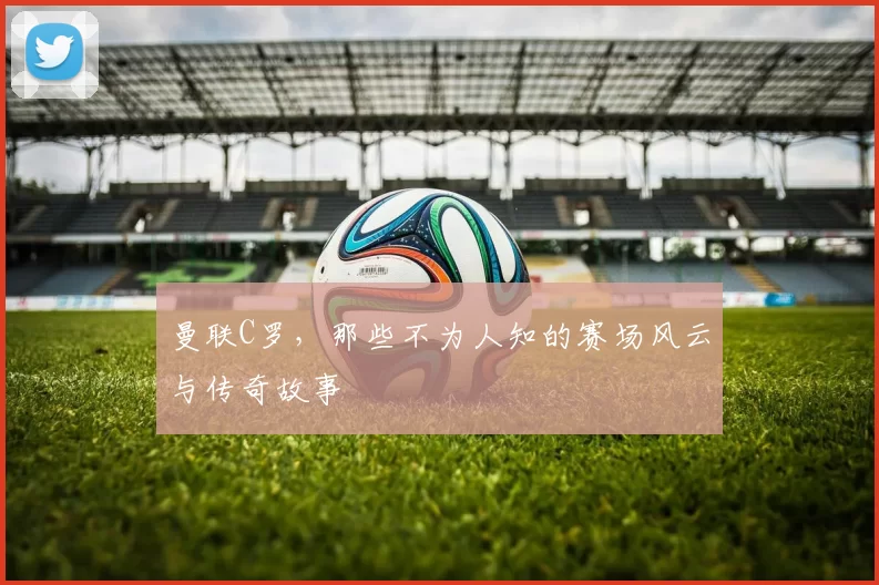 曼联C罗，那些不为人知的赛场风云与传奇故事