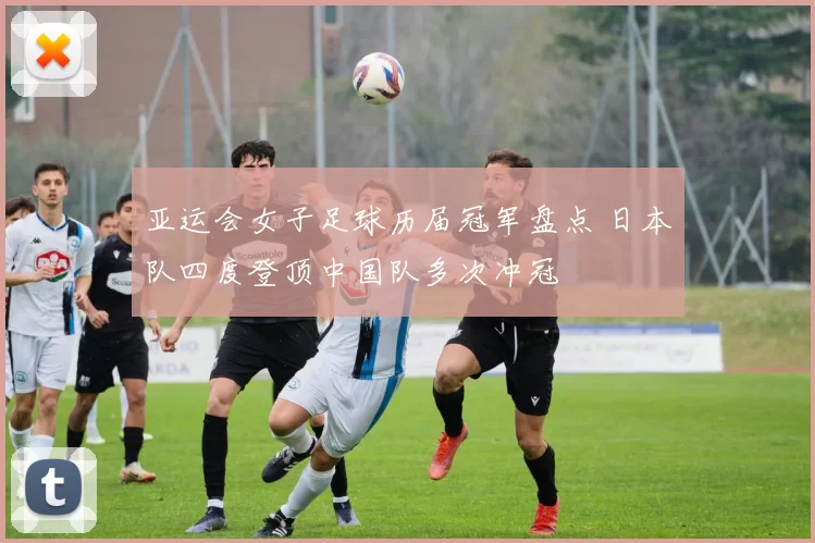亚运会女子足球历届冠军盘点 日本队四度登顶中国队多次冲冠