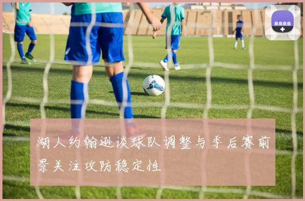 湖人约翰逊谈球队调整与季后赛前景关注攻防稳定性