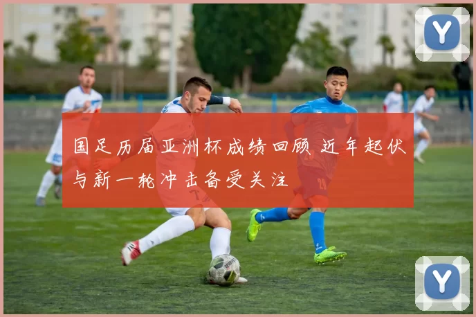 国足历届亚洲杯成绩回顾 近年起伏与新一轮冲击备受关注