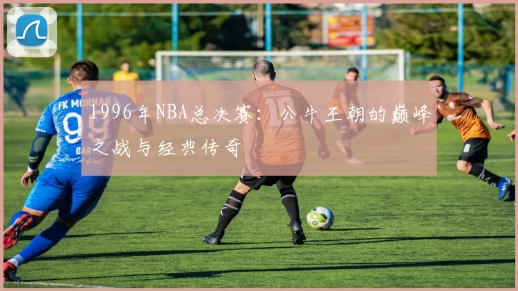 1996年NBA总决赛：公牛王朝的巅峰之战与经典传奇