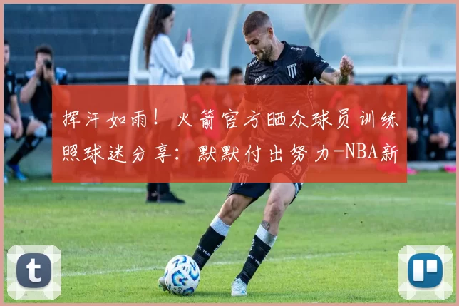 挥汗如雨！火箭官方晒众球员训练照球迷分享：默默付出努力-NBA新闻