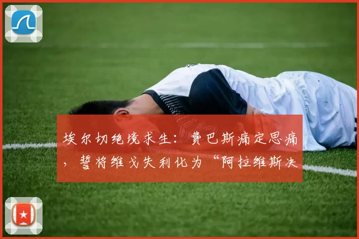 埃尔切绝境求生：费巴斯痛定思痛，誓将维戈失利化为“阿拉维斯决赛”的动力