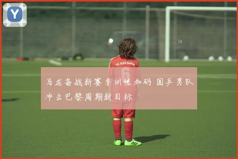 马龙备战新赛季训练加码 国乒男队冲击巴黎周期新目标