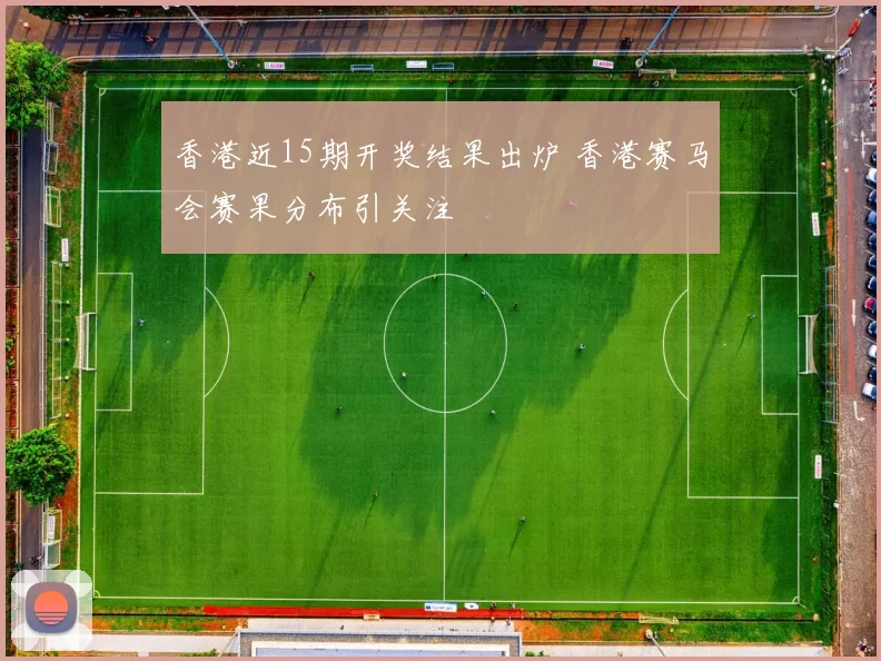 香港近15期开奖结果出炉 香港赛马会赛果分布引关注