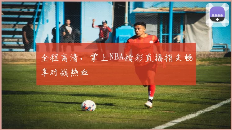 全程高清,掌上NBA精彩直播指尖畅享对战热血