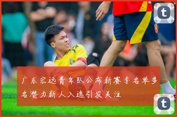 广东宏远青年队公布新赛季名单多名潜力新人入选引发关注