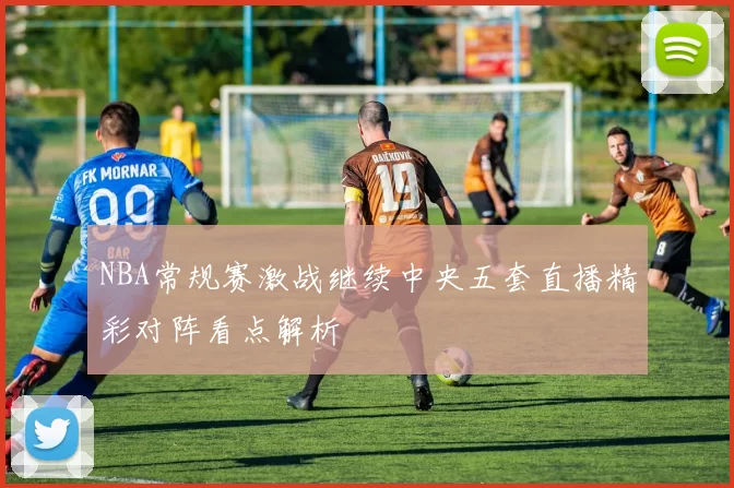 NBA常规赛激战继续中央五套直播精彩对阵看点解析