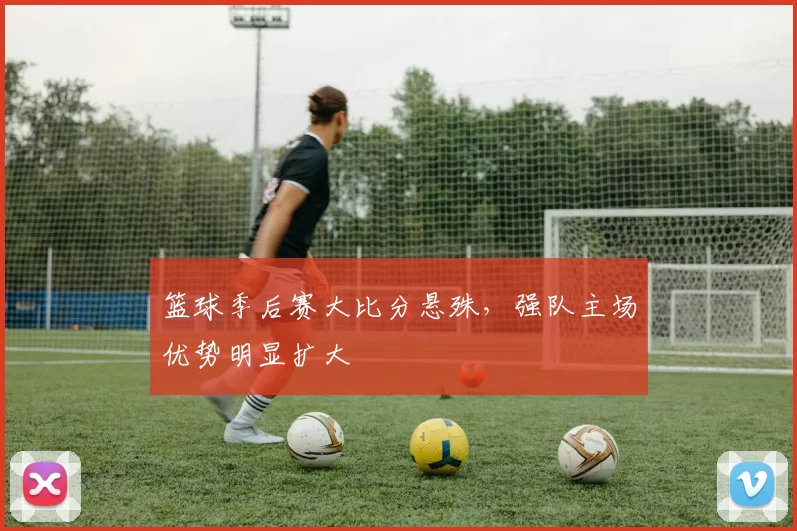 篮球季后赛大比分悬殊，强队主场优势明显扩大