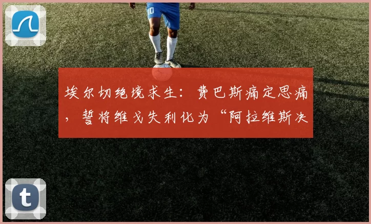 埃尔切绝境求生：费巴斯痛定思痛，誓将维戈失利化为“阿拉维斯决赛”的动力