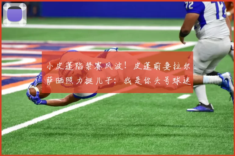 小皮蓬陷禁赛风波！皮蓬前妻拉尔萨晒照力挺儿子：我是你头号球迷