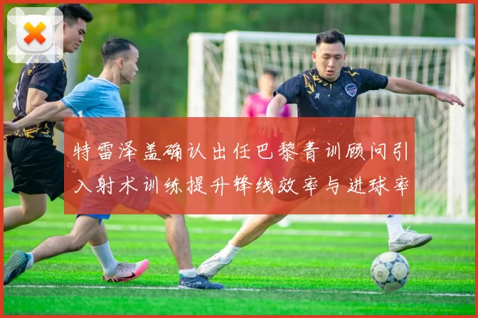 特雷泽盖确认出任巴黎青训顾问引入射术训练提升锋线效率与进球率