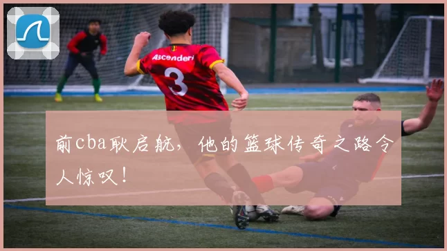 前cba耿启航，他的篮球传奇之路令人惊叹！